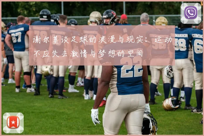 谢尔基谈足球的浪漫与现实：运动不应失去激情与梦想的空间