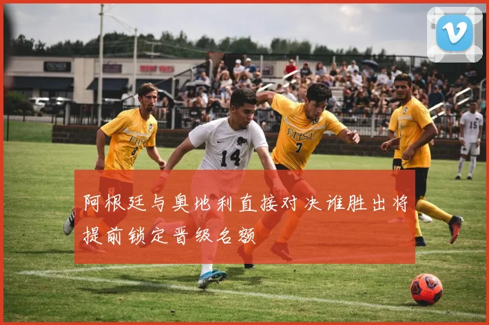 阿根廷与奥地利直接对决谁胜出将提前锁定晋级名额