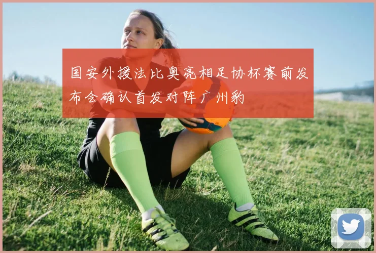 国安外援法比奥亮相足协杯赛前发布会确认首发对阵广州豹