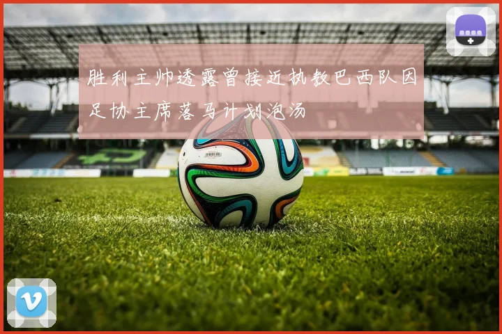 胜利主帅透露曾接近执教巴西队因足协主席落马计划泡汤