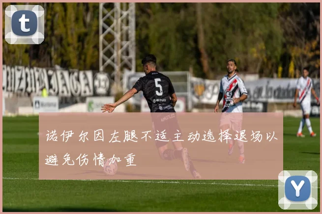 诺伊尔因左腿不适主动选择退场以避免伤情加重