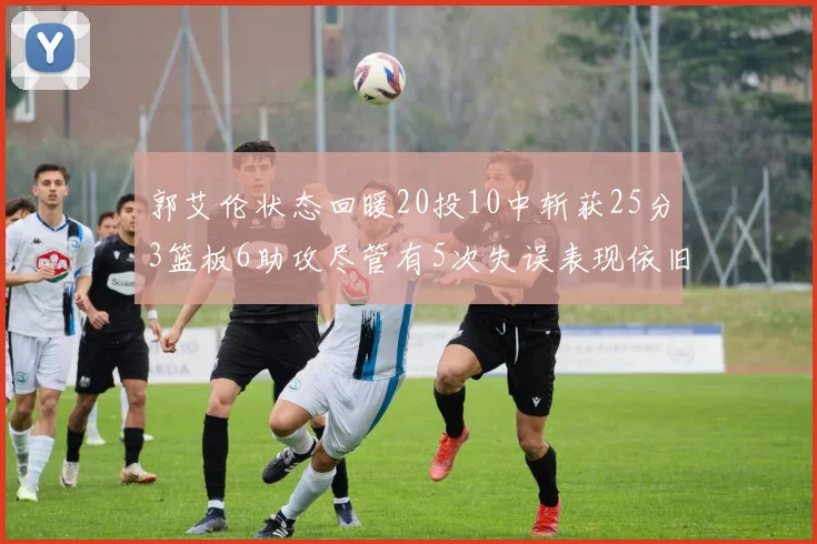 郭艾伦状态回暖20投10中斩获25分3篮板6助攻尽管有5次失误表现依旧可圈可点