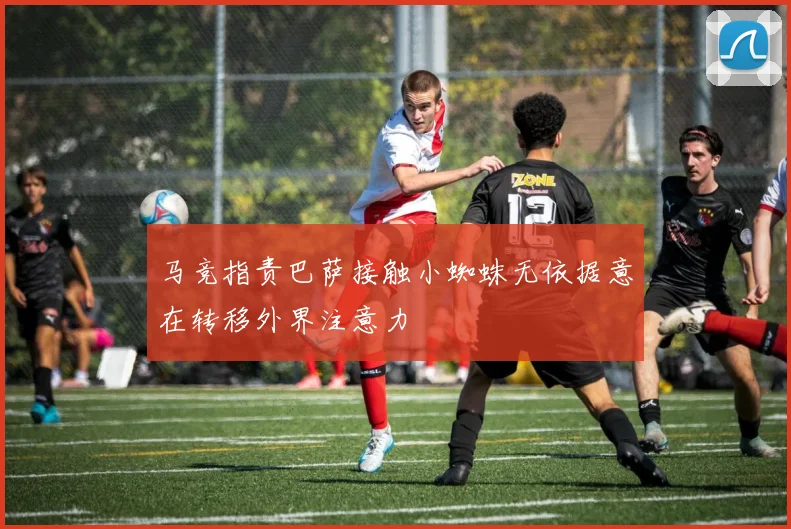 马竞指责巴萨接触小蜘蛛无依据意在转移外界注意力