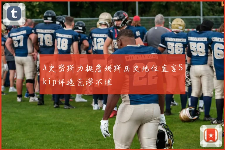 A史密斯力挺詹姆斯历史地位直言Skip评选荒谬不堪