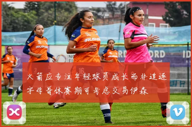火箭应专注年轻球员成长而非追逐字母哥休赛期可考虑交易伊森