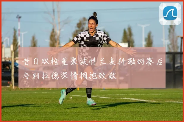 昔日双枪重聚波特兰麦科勒姆赛后与利拉德深情拥抱致敬