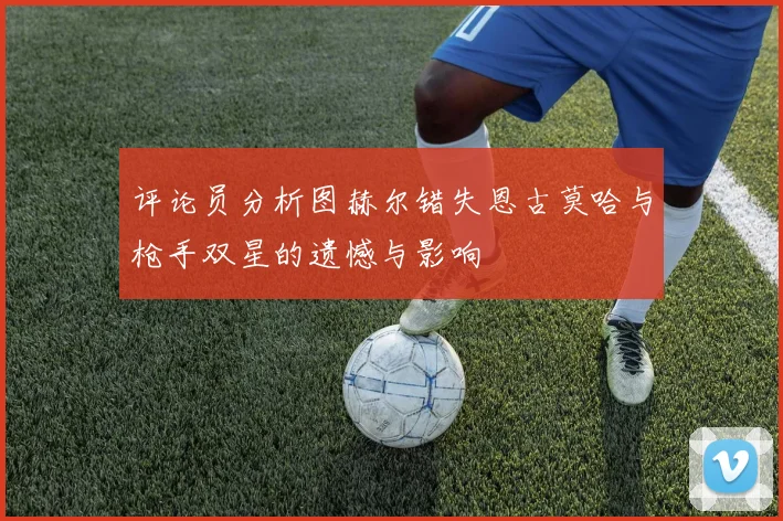 评论员分析图赫尔错失恩古莫哈与枪手双星的遗憾与影响