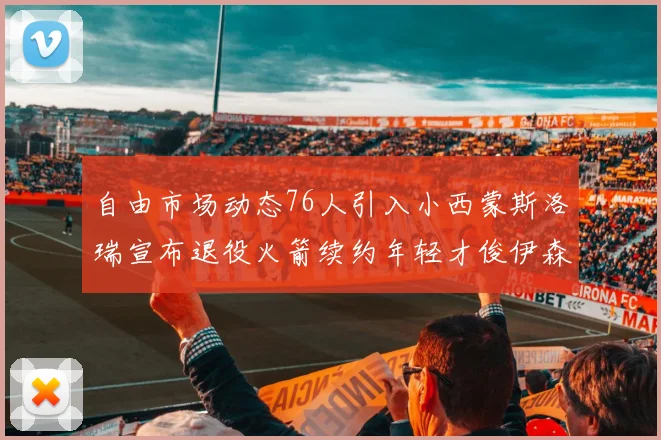 自由市场动态76人引入小西蒙斯洛瑞宣布退役火箭续约年轻才俊伊森