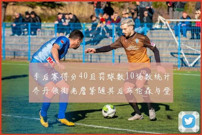 季后赛得分40且罚球数10场数统计乔丹领衔老詹紧随其后布伦森与登库并肩奋战