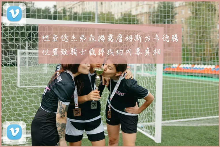 理查德杰弗森揭露詹姆斯为韦德腾位置致骑士裁掉我的内幕真相