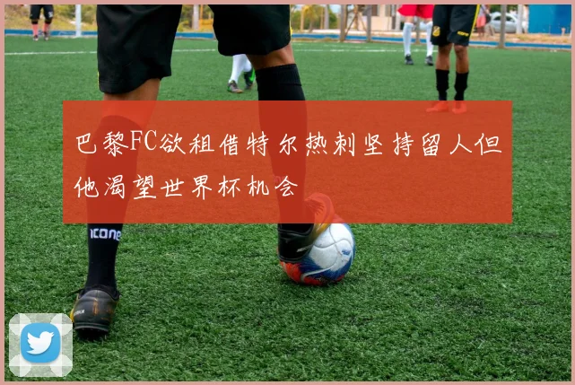巴黎FC欲租借特尔热刺坚持留人但他渴望世界杯机会